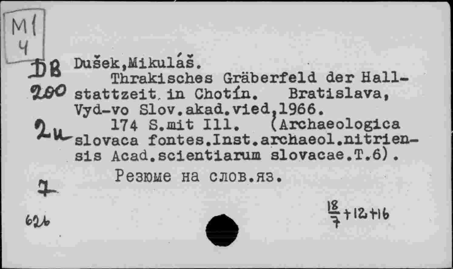 ﻿+)û Dusek,Mikulas.
-L,D Thrakisches Gräberfeld, der Hall-Stattzeit, in Chotin. Bratislava,

Vyd-vo Slov.akad.vied.1966.
174 S.mit Ill. (Archaeologies slovaca fontes.Inst.archaeol.nitrien sis Acad.scientiarum slovacae.T.6).
Резюме на слов.яз.

‘■“tl&i-lb